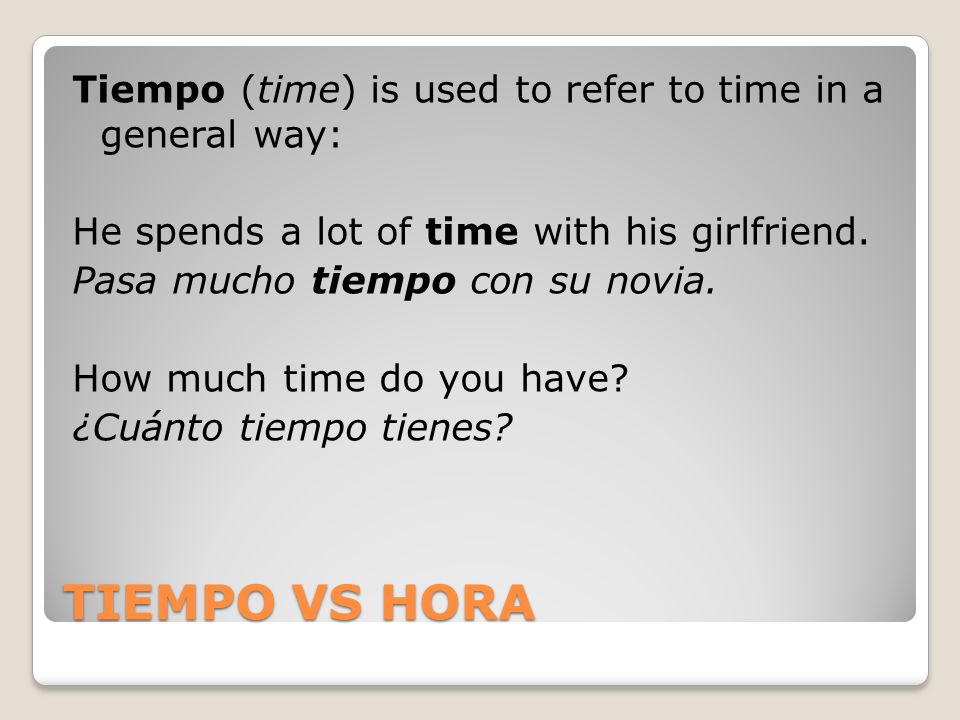 Tiempo (time) is used to refer to time in a general way: He spends a lot of time with his girlfriend. Pasa mucho tiempo con su novia. How much time do you have ¿Cuánto tiempo tienes