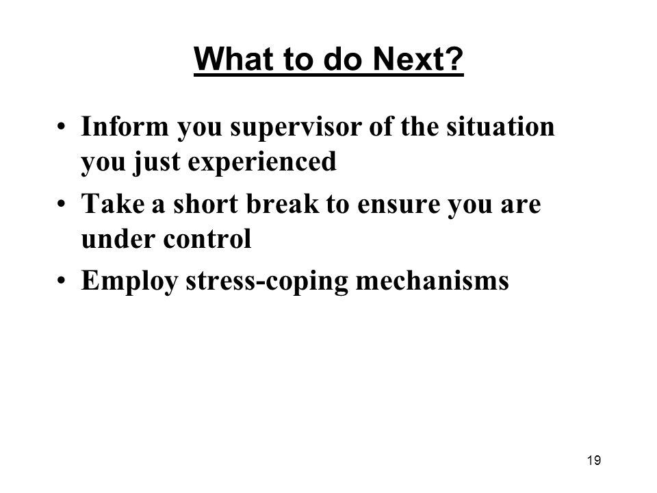 What to do Next Inform you supervisor of the situation you just experienced. Take a short break to ensure you are under control.