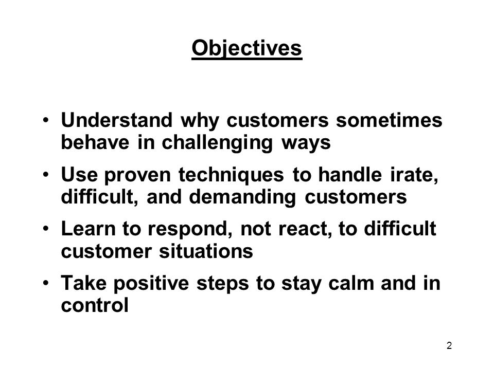 Objectives Understand why customers sometimes behave in challenging ways. Use proven techniques to handle irate, difficult, and demanding customers.