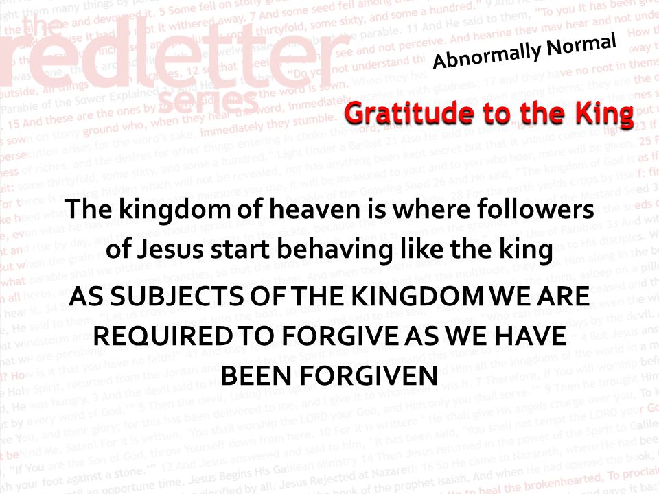 The kingdom of heaven is where followers of Jesus start behaving like the king AS SUBJECTS OF THE KINGDOM WE ARE REQUIRED TO FORGIVE AS WE HAVE BEEN FORGIVEN