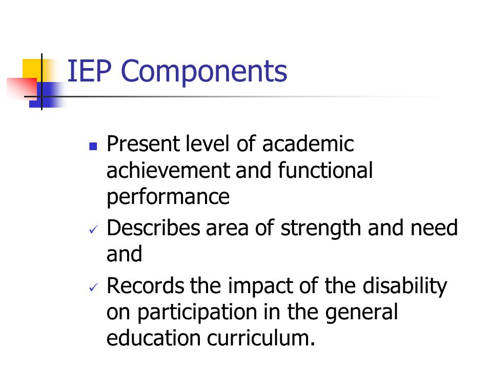 IEP Components Present level of academic achievement and functional performance. Describes area of strength and need and.