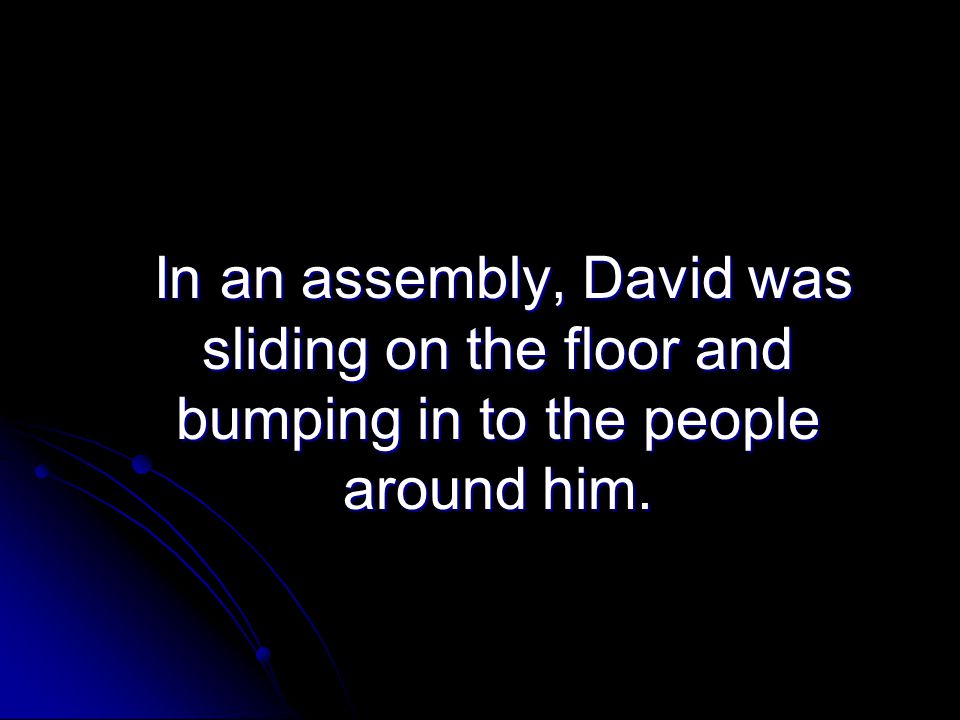 In an assembly, David was sliding on the floor and bumping in to the people around him.