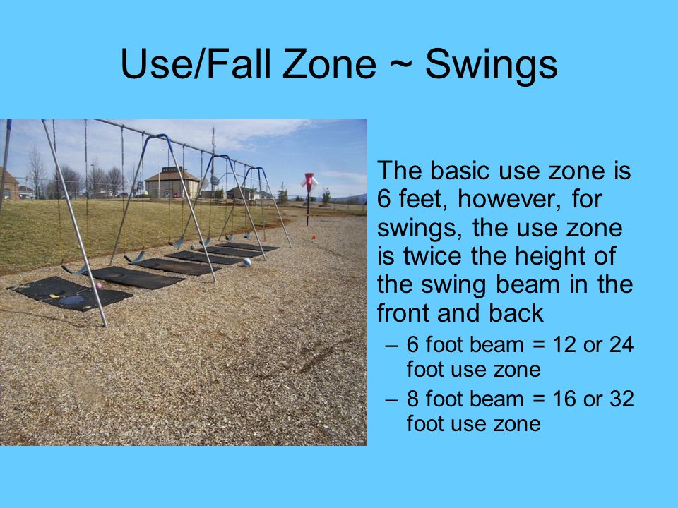 Use/Fall Zone ~ Swings The basic use zone is 6 feet, however, for swings, the use zone is twice the height of the swing beam in the front and back.