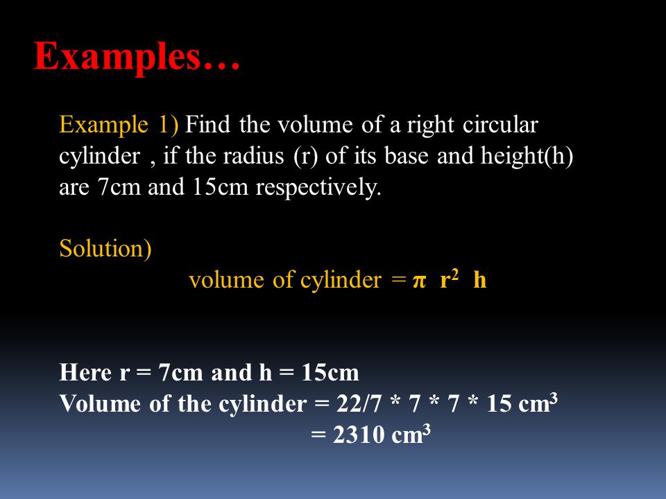 Examples… Example 1) Find the volume of a right circular cylinder , if the radius (r) of its base and height(h) are 7cm and 15cm respectively.