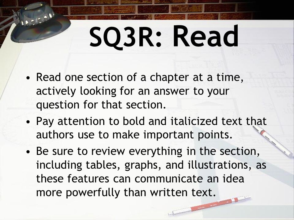 SQ3R: Read Read one section of a chapter at a time, actively looking for an answer to your question for that section.