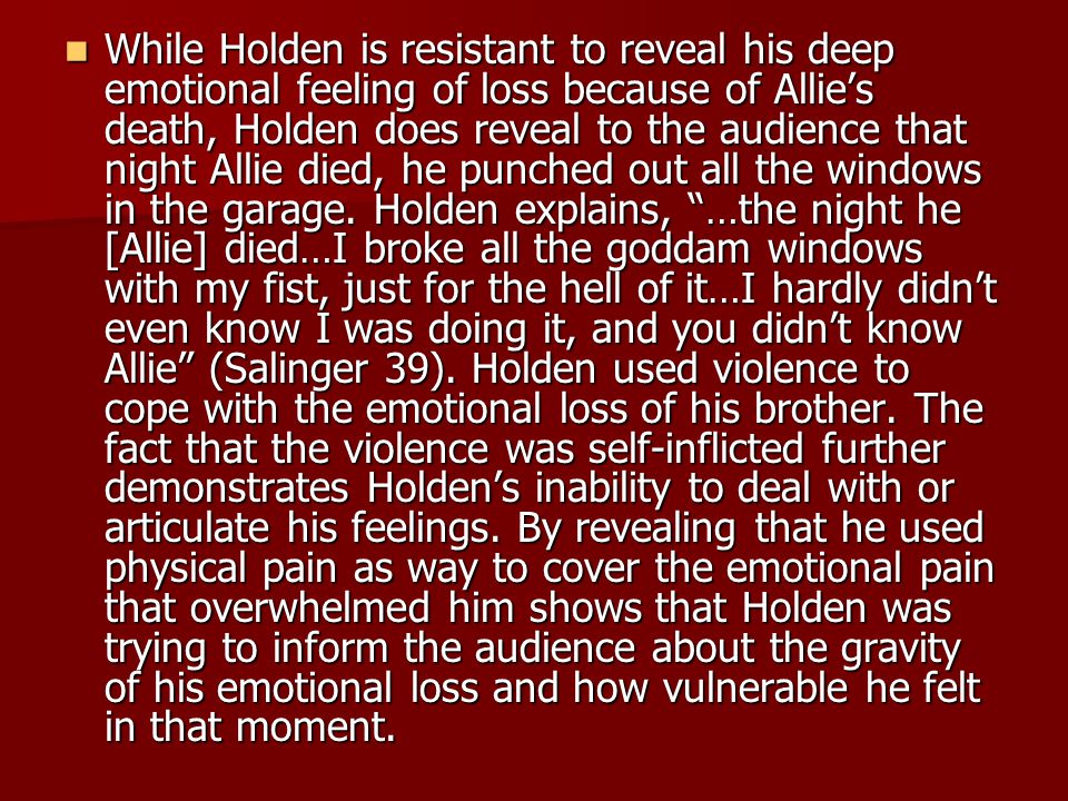 While Holden is resistant to reveal his deep emotional feeling of loss because of Allie’s death, Holden does reveal to the audience that night Allie died, he punched out all the windows in the garage.