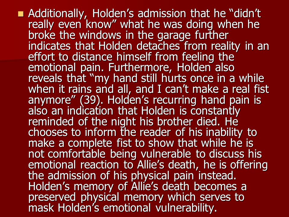 Additionally, Holden’s admission that he didn’t really even know what he was doing when he broke the windows in the garage further indicates that Holden detaches from reality in an effort to distance himself from feeling the emotional pain.