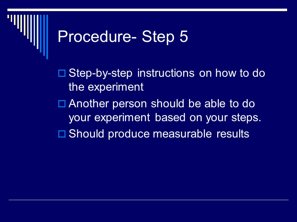 Procedure- Step 5 Step-by-step instructions on how to do the experiment. Another person should be able to do your experiment based on your steps.