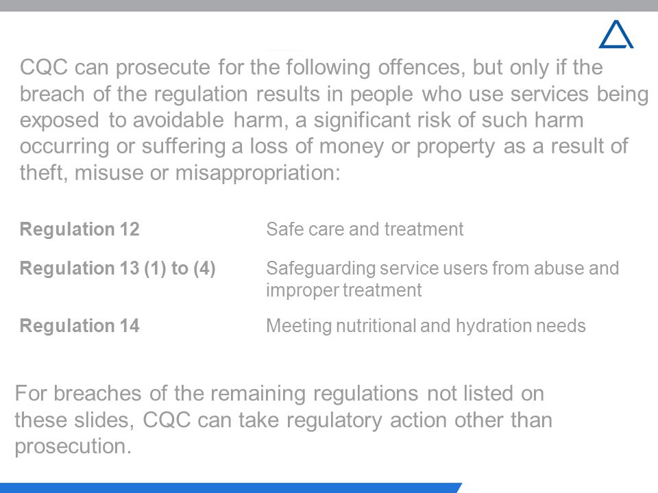 CQC can prosecute for the following offences, but only if the breach of the regulation results in people who use services being exposed to avoidable harm, a significant risk of such harm occurring or suffering a loss of money or property as a result of theft, misuse or misappropriation:
