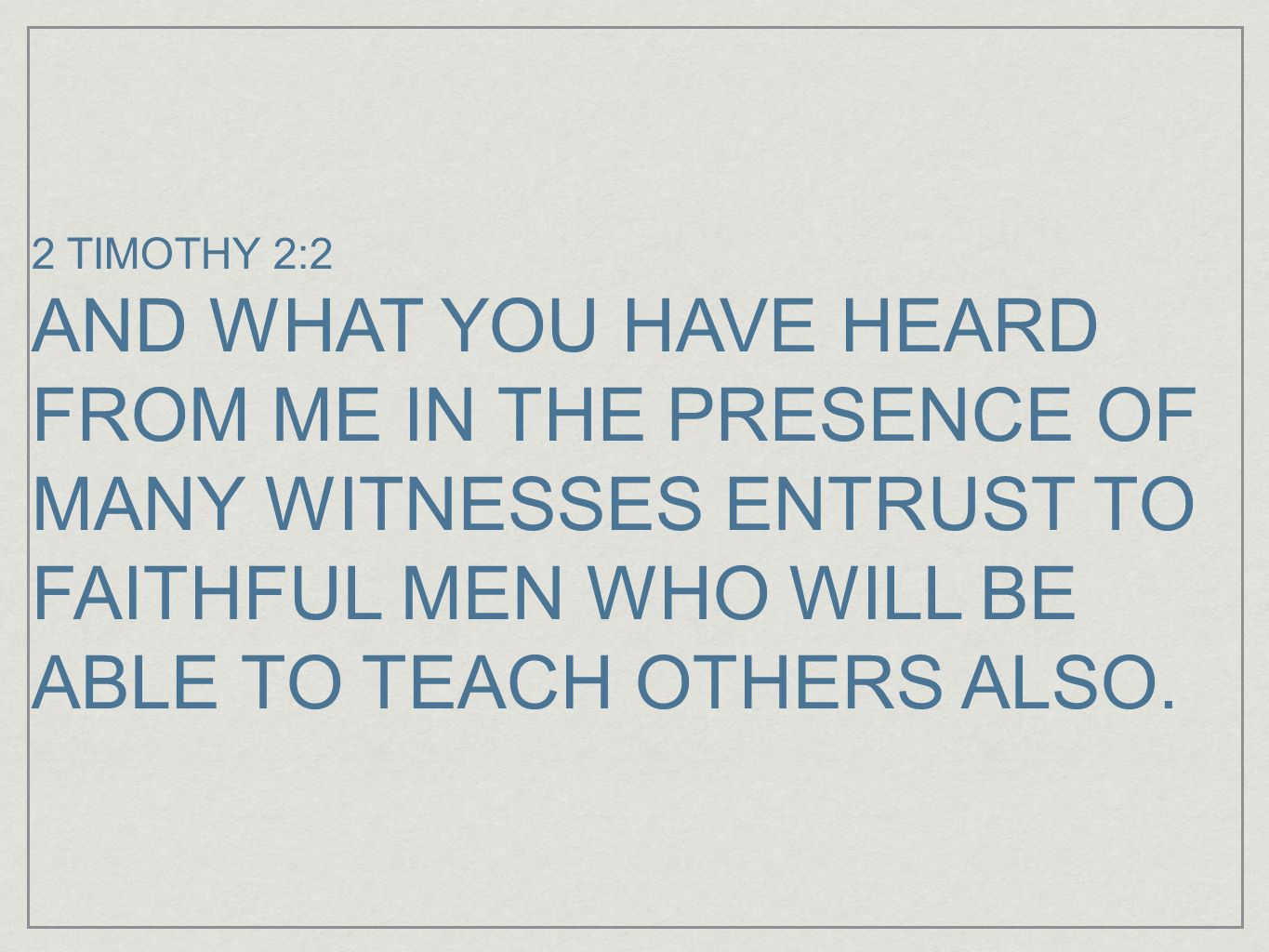 2 TIMOTHY 2:2 AND WHAT YOU HAVE HEARD FROM ME IN THE PRESENCE OF MANY WITNESSES ENTRUST TO FAITHFUL MEN WHO WILL BE ABLE TO TEACH OTHERS ALSO.