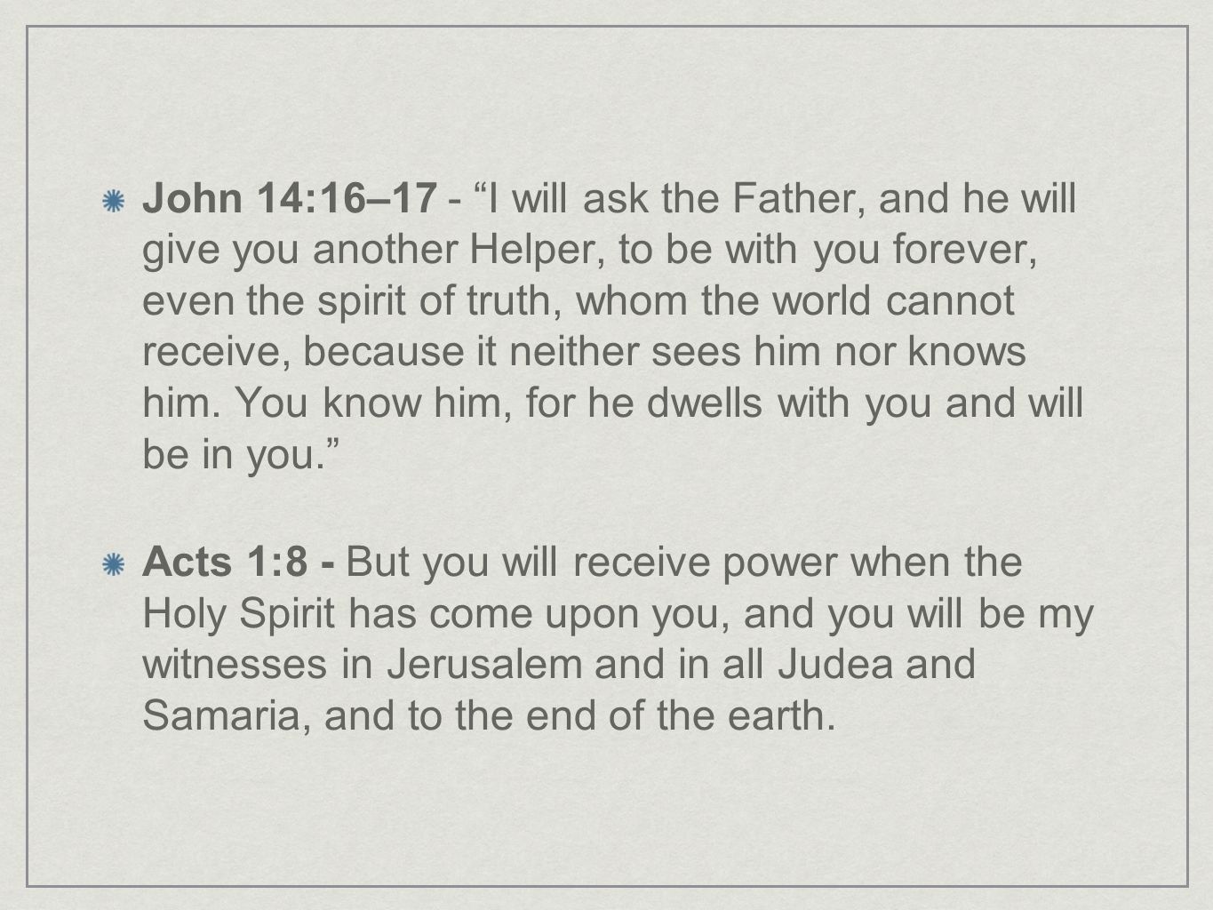 John 14:16–17 - I will ask the Father, and he will give you another Helper, to be with you forever, even the spirit of truth, whom the world cannot receive, because it neither sees him nor knows him. You know him, for he dwells with you and will be in you.