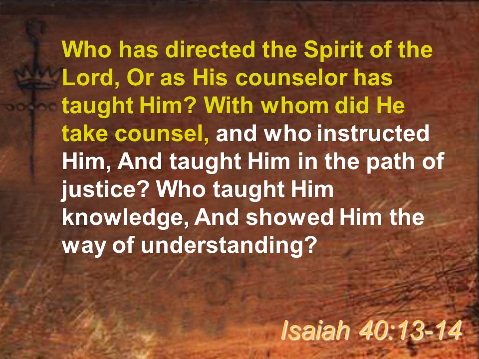 Who has directed the Spirit of the Lord, Or as His counselor has taught Him With whom did He take counsel, and who instructed Him, And taught Him in the path of justice Who taught Him knowledge, And showed Him the way of understanding
