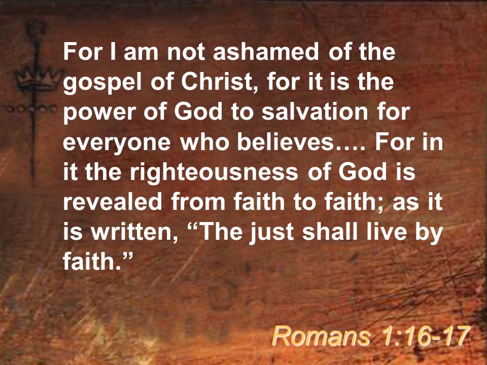 For I am not ashamed of the gospel of Christ, for it is the power of God to salvation for everyone who believes…. For in it the righteousness of God is revealed from faith to faith; as it is written, The just shall live by faith.