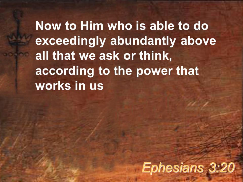 Now to Him who is able to do exceedingly abundantly above all that we ask or think, according to the power that works in us