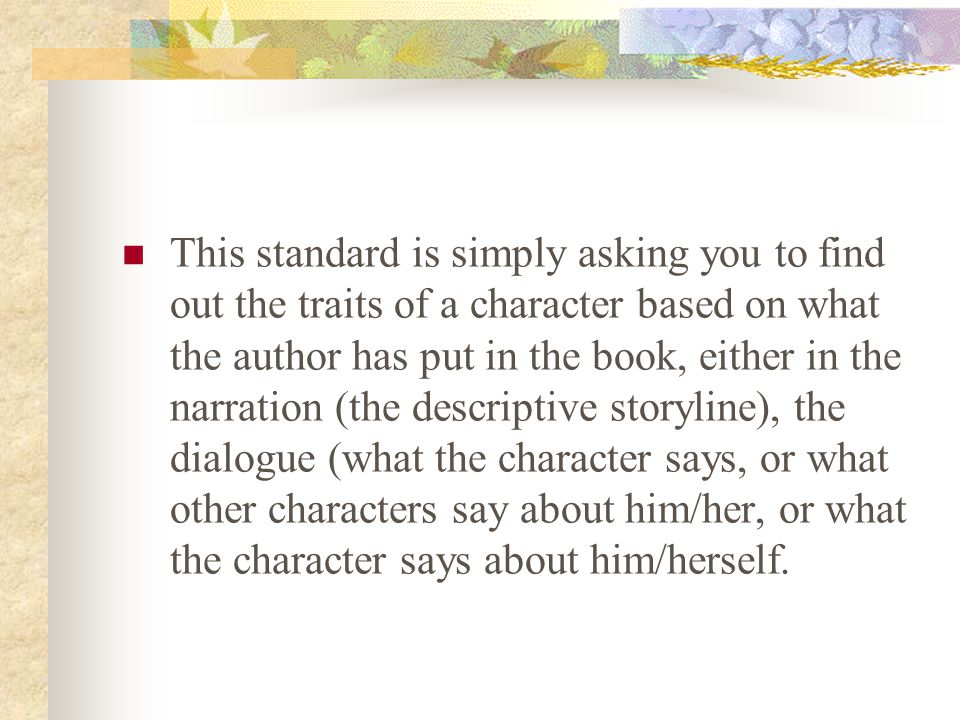 This standard is simply asking you to find out the traits of a character based on what the author has put in the book, either in the narration (the descriptive storyline), the dialogue (what the character says, or what other characters say about him/her, or what the character says about him/herself.