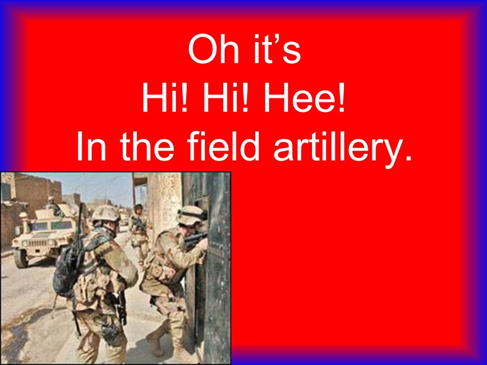 Oh it’s Hi! Hi! Hee! In the field artillery.