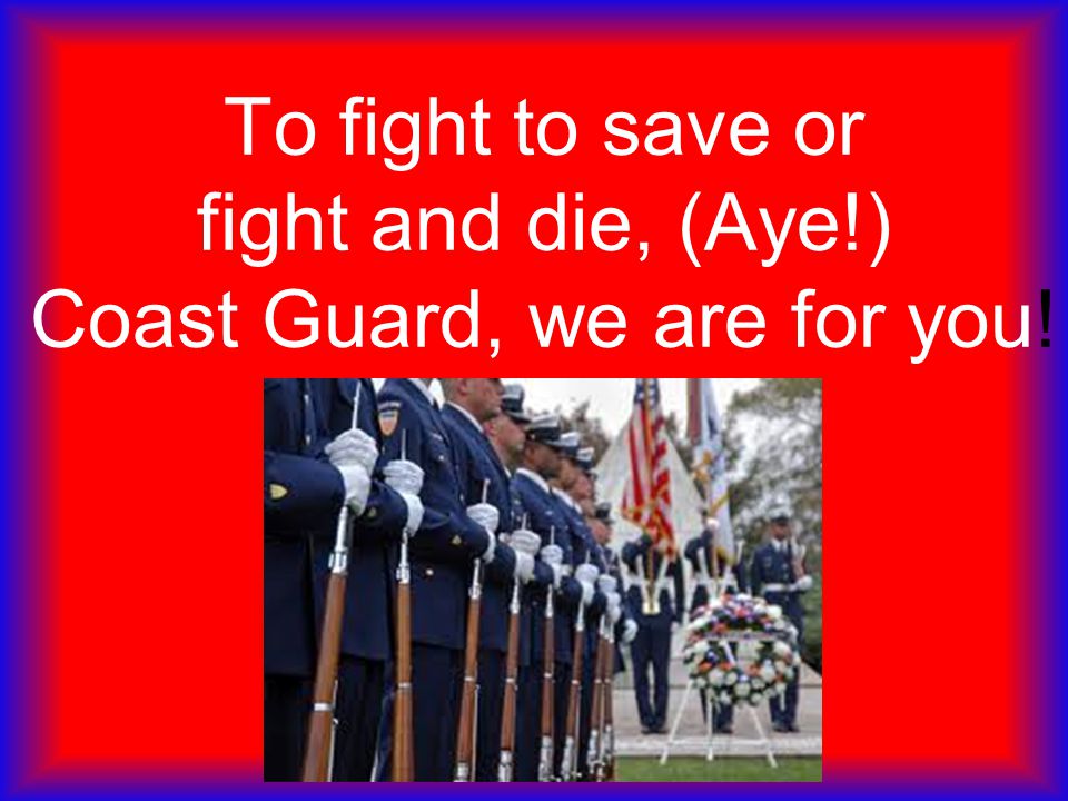 To fight to save or fight and die, (Aye!) Coast Guard, we are for you!