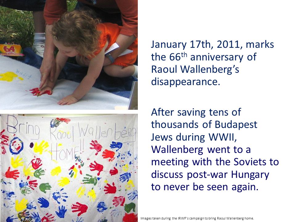 January 17th, 2011, marks the 66th anniversary of Raoul Wallenberg’s disappearance. After saving tens of thousands of Budapest Jews during WWII, Wallenberg went to a meeting with the Soviets to discuss post-war Hungary to never be seen again.