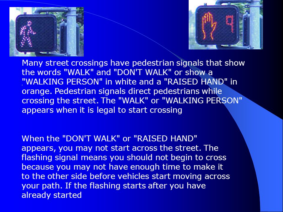 Many street crossings have pedestrian signals that show the words WALK and DON T WALK or show a WALKING PERSON in white and a RAISED HAND in orange. Pedestrian signals direct pedestrians while crossing the street. The WALK or WALKING PERSON appears when it is legal to start crossing