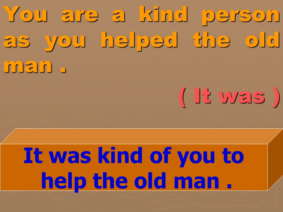 You are a kind person as you helped the old man . ( It was )