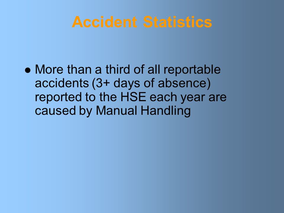 Accident Statistics More than a third of all reportable accidents (3+ days of absence) reported to the HSE each year are caused by Manual Handling.