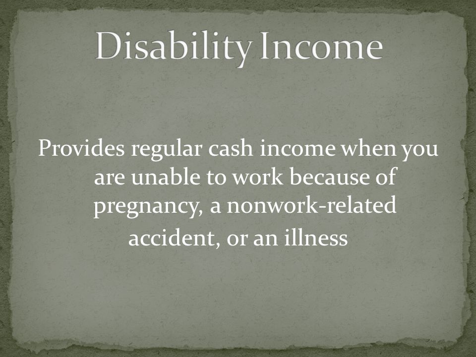 Disability Income Provides regular cash income when you are unable to work because of pregnancy, a nonwork-related accident, or an illness