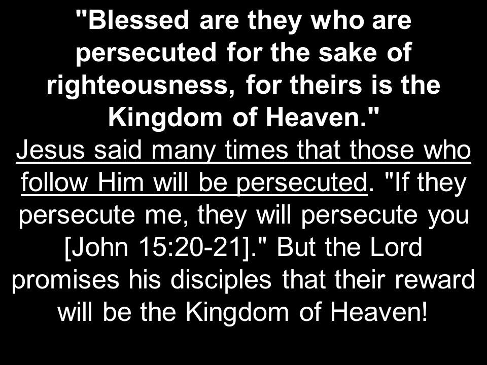 Blessed are they who are persecuted for the sake of righteousness, for theirs is the Kingdom of Heaven. Jesus said many times that those who follow Him will be persecuted.