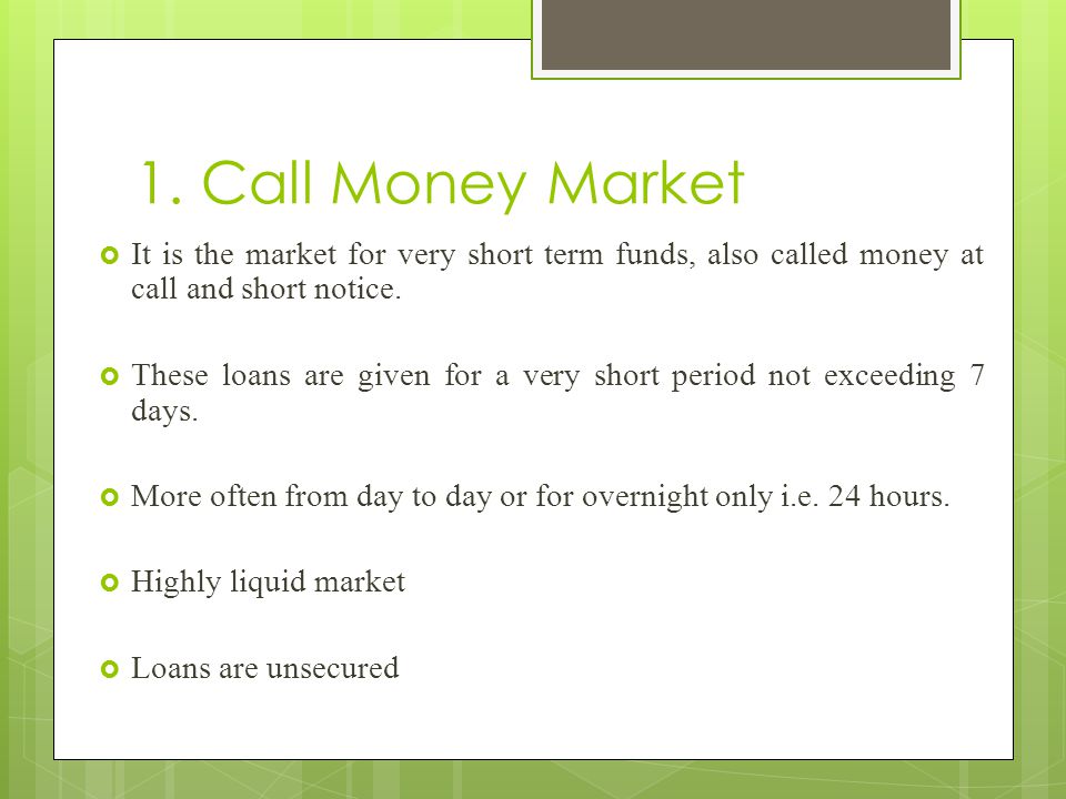 1. Call Money Market It is the market for very short term funds, also called money at call and short notice.