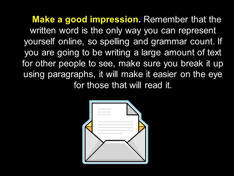 Make a good impression. Remember that the written word is the only way you can represent yourself online, so spelling and grammar count. If you are going to be writing a large amount of text for other people to see, make sure you break it up using paragraphs, it will make it easier on the eye for those that will read it.