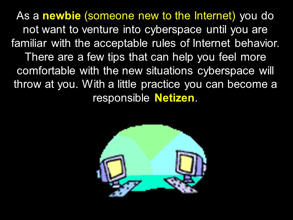 As a newbie (someone new to the Internet) you do not want to venture into cyberspace until you are familiar with the acceptable rules of Internet behavior.