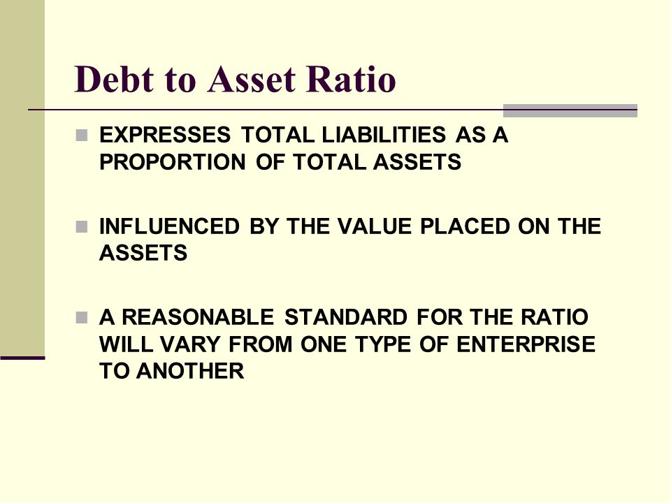 Debt to Asset Ratio EXPRESSES TOTAL LIABILITIES AS A PROPORTION OF TOTAL ASSETS. INFLUENCED BY THE VALUE PLACED ON THE ASSETS.