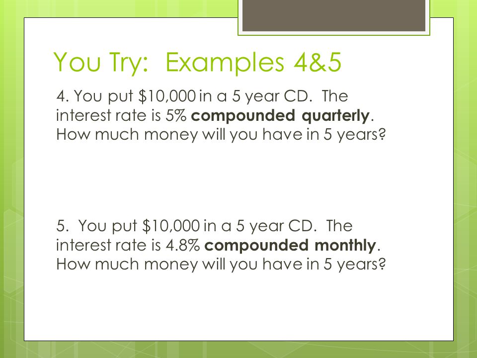 You Try: Examples 4&5 4. You put $10,000 in a 5 year CD. The interest rate is 5% compounded quarterly. How much money will you have in 5 years