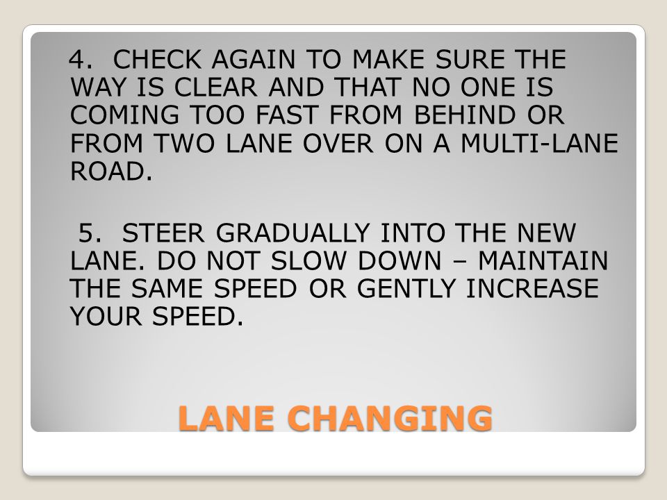4. CHECK AGAIN TO MAKE SURE THE WAY IS CLEAR AND THAT NO ONE IS COMING TOO FAST FROM BEHIND OR FROM TWO LANE OVER ON A MULTI-LANE ROAD. 5. STEER GRADUALLY INTO THE NEW LANE. DO NOT SLOW DOWN – MAINTAIN THE SAME SPEED OR GENTLY INCREASE YOUR SPEED.