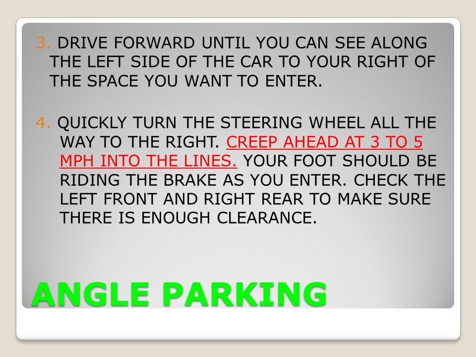 3. DRIVE FORWARD UNTIL YOU CAN SEE ALONG THE LEFT SIDE OF THE CAR TO YOUR RIGHT OF THE SPACE YOU WANT TO ENTER. 4. QUICKLY TURN THE STEERING WHEEL ALL THE WAY TO THE RIGHT. CREEP AHEAD AT 3 TO 5 MPH INTO THE LINES. YOUR FOOT SHOULD BE RIDING THE BRAKE AS YOU ENTER. CHECK THE LEFT FRONT AND RIGHT REAR TO MAKE SURE THERE IS ENOUGH CLEARANCE.