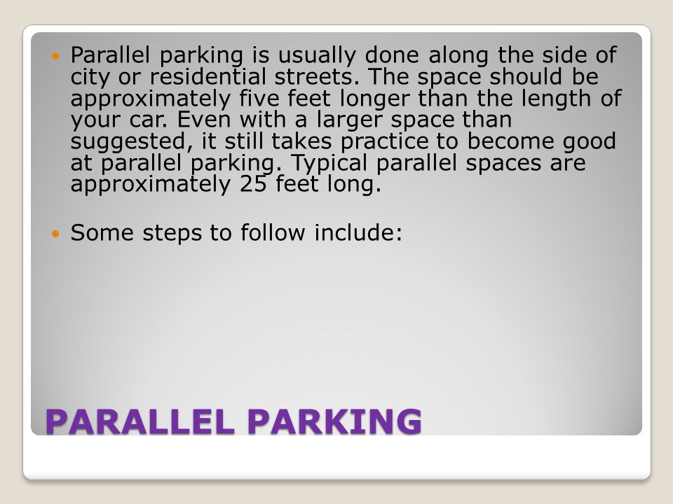 Parallel parking is usually done along the side of city or residential streets. The space should be approximately five feet longer than the length of your car. Even with a larger space than suggested, it still takes practice to become good at parallel parking. Typical parallel spaces are approximately 25 feet long.