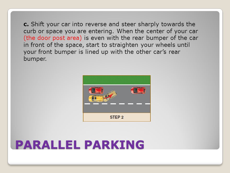 c. Shift your car into reverse and steer sharply towards the curb or space you are entering. When the center of your car (the door post area) is even with the rear bumper of the car in front of the space, start to straighten your wheels until your front bumper is lined up with the other car’s rear bumper.