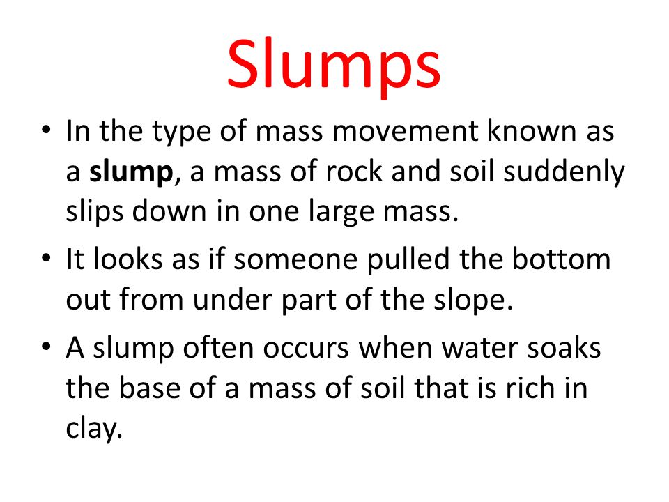 Slumps In the type of mass movement known as a slump, a mass of rock and soil suddenly slips down in one large mass.