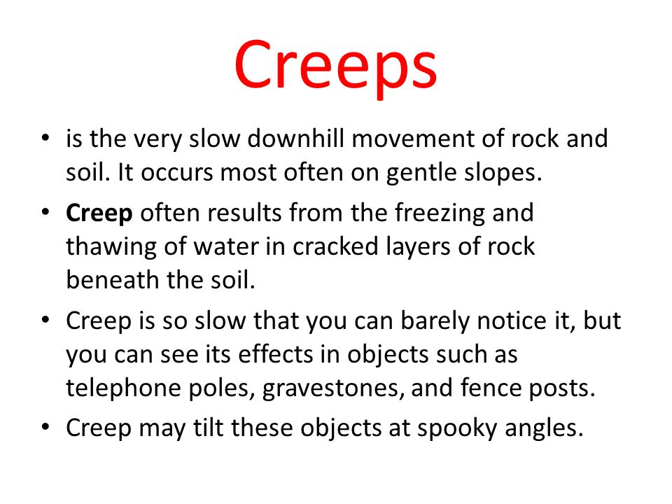 Creeps is the very slow downhill movement of rock and soil. It occurs most often on gentle slopes.