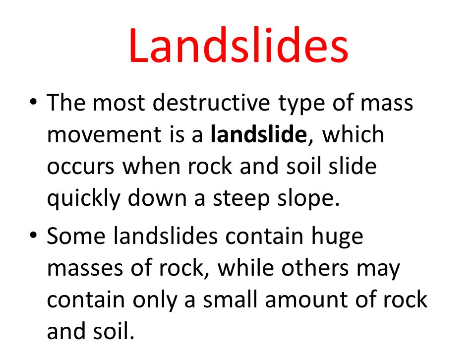 Landslides The most destructive type of mass movement is a landslide, which occurs when rock and soil slide quickly down a steep slope.