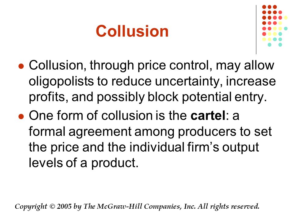 Collusion Collusion, through price control, may allow oligopolists to reduce uncertainty, increase profits, and possibly block potential entry.