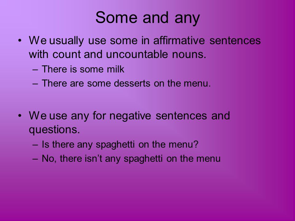 Some and any We usually use some in affirmative sentences with count and uncountable nouns. There is some milk.
