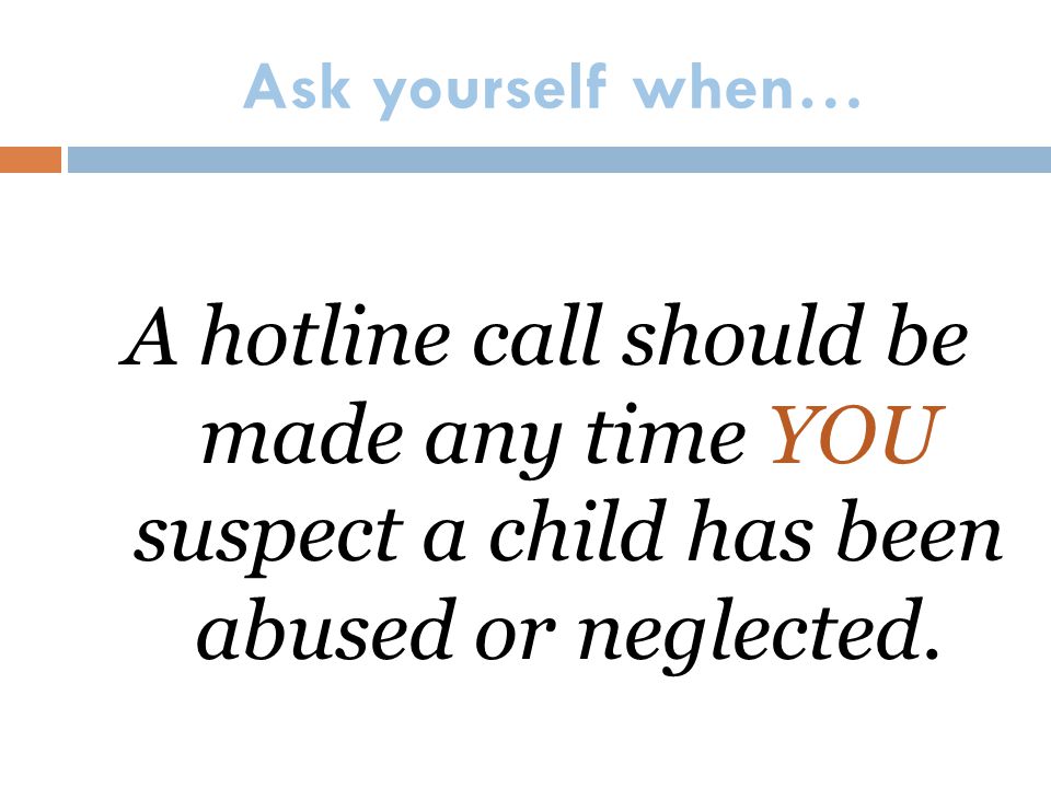 Ask yourself when… A hotline call should be made any time YOU suspect a child has been abused or neglected.