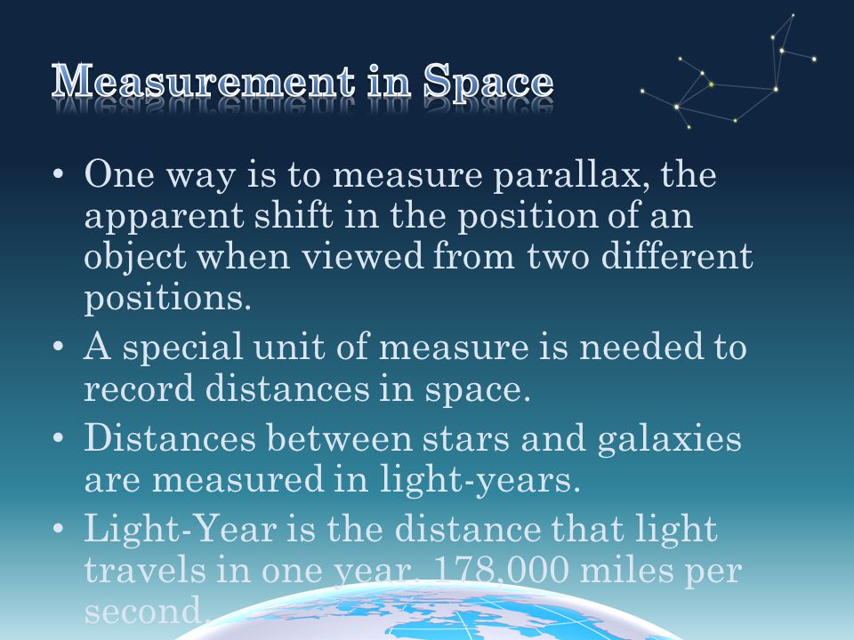 Measurement in Space One way is to measure parallax, the apparent shift in the position of an object when viewed from two different positions.