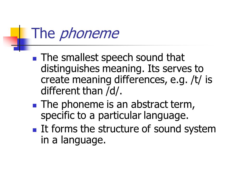 The phoneme The smallest speech sound that distinguishes meaning. Its serves to create meaning differences, e.g. /t/ is different than /d/.