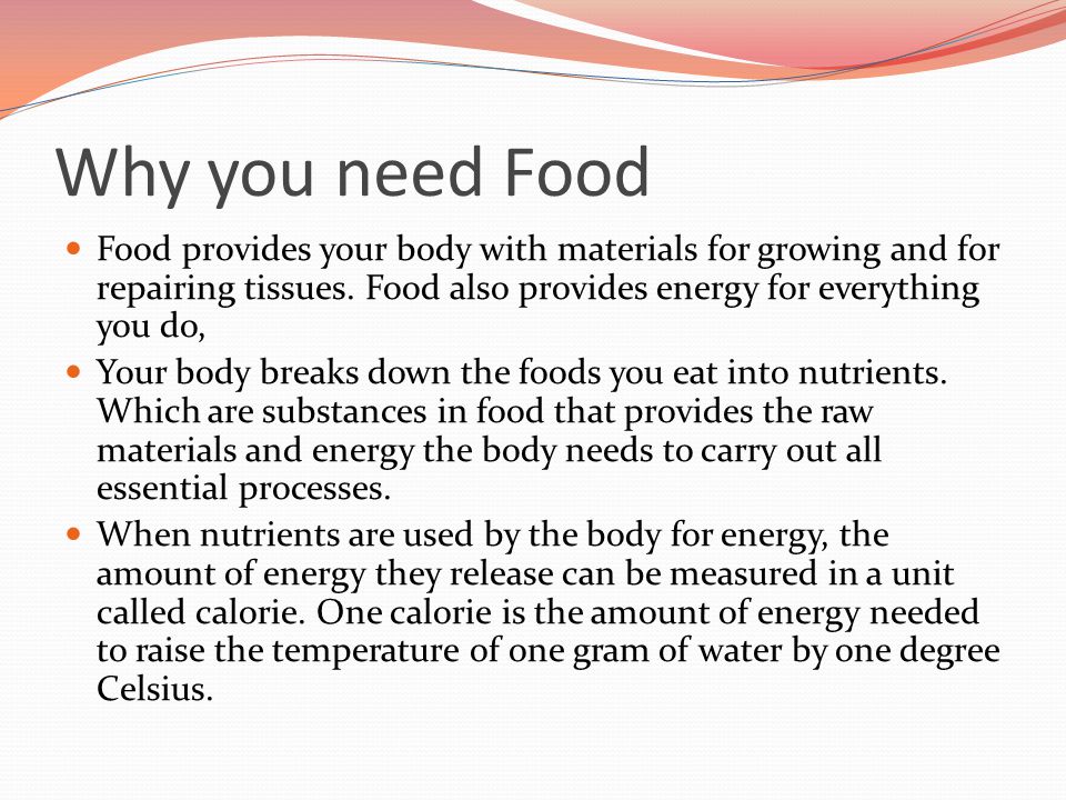 Why you need Food Food provides your body with materials for growing and for repairing tissues. Food also provides energy for everything you do,