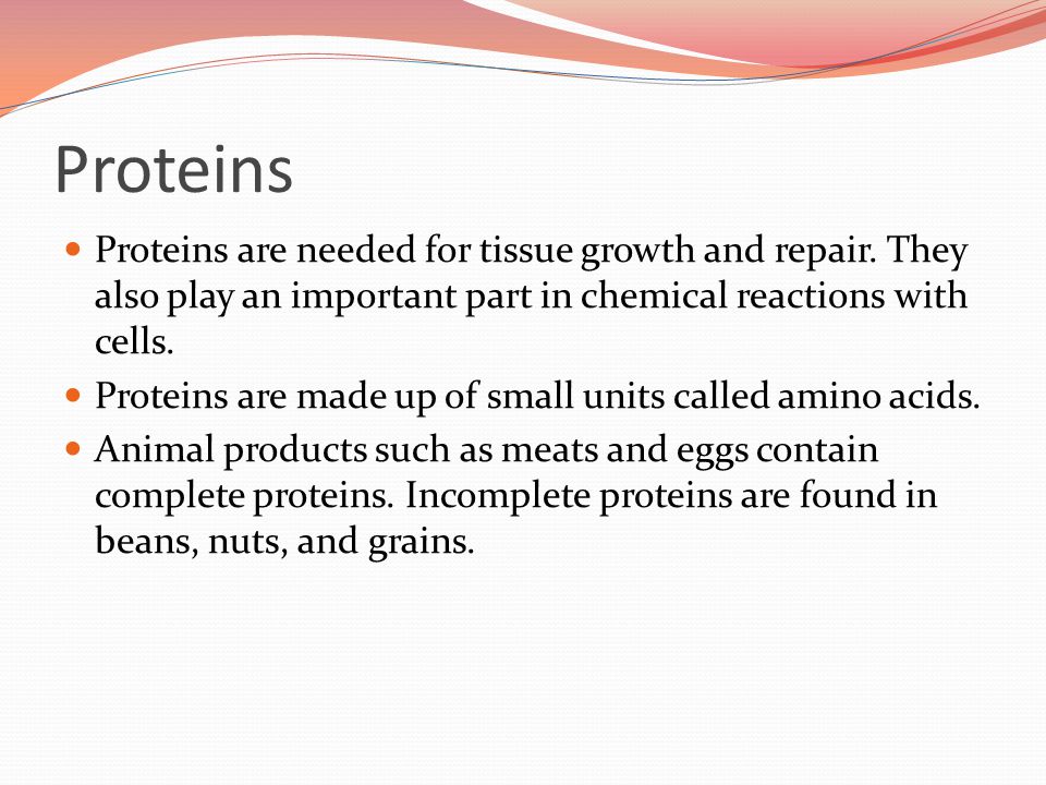 Proteins Proteins are needed for tissue growth and repair. They also play an important part in chemical reactions with cells.