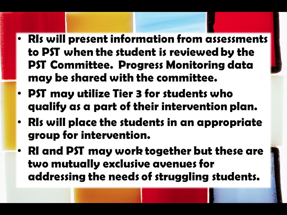 RIs will present information from assessments to PST when the student is reviewed by the PST Committee. Progress Monitoring data may be shared with the committee.
