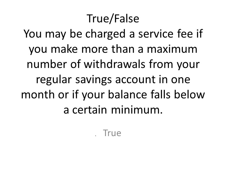 True/False You may be charged a service fee if you make more than a maximum number of withdrawals from your regular savings account in one month or if your balance falls below a certain minimum.