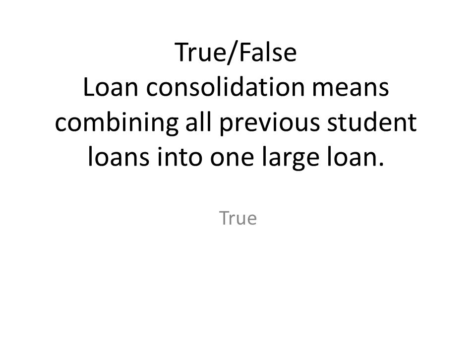 True/False Loan consolidation means combining all previous student loans into one large loan.
