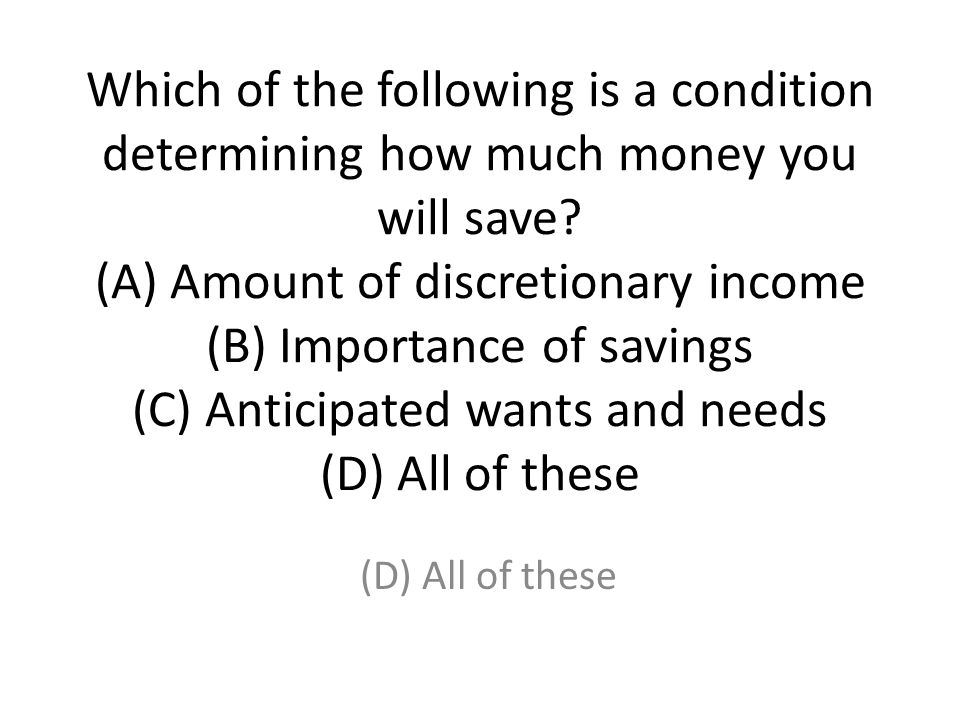 Which of the following is a condition determining how much money you will save (A) Amount of discretionary income (B) Importance of savings (C) Anticipated wants and needs (D) All of these